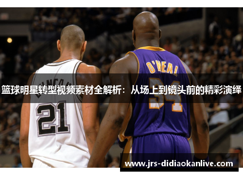 篮球明星转型视频素材全解析：从场上到镜头前的精彩演绎