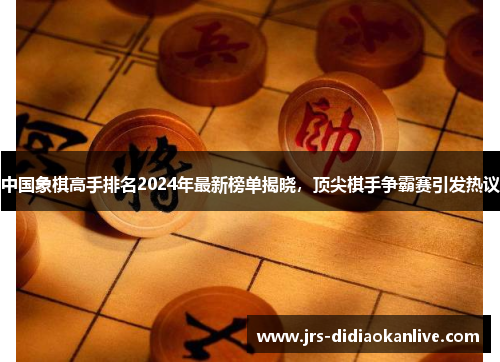 中国象棋高手排名2024年最新榜单揭晓，顶尖棋手争霸赛引发热议